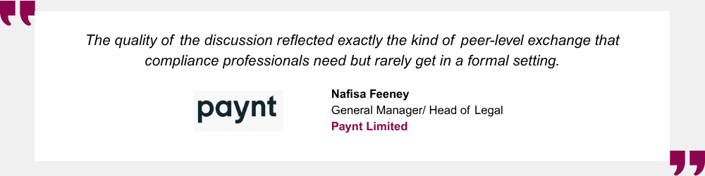 The quality of the discussion reflected exactly the kind of peer-level exchange that compliance professionals need but rarely get in a formal setting. Nafisa Feeney, General Manager/Head of Legal, Paynt Limited