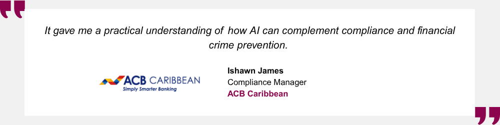 It gave me a practical understanding of how AI can complement compliance and financial crime prevention. Ishawn James, Compliance Manager, ACB Caribbean